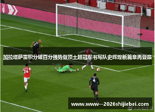 加拉塔萨雷积分破百分强势登顶土超冠军书写队史辉煌新篇章再登巅