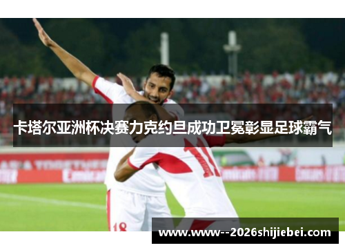 卡塔尔亚洲杯决赛力克约旦成功卫冕彰显足球霸气
