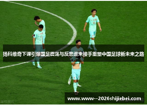 扬科维奇下课引爆国足震荡与反思谁来接手重塑中国足球新未来之路